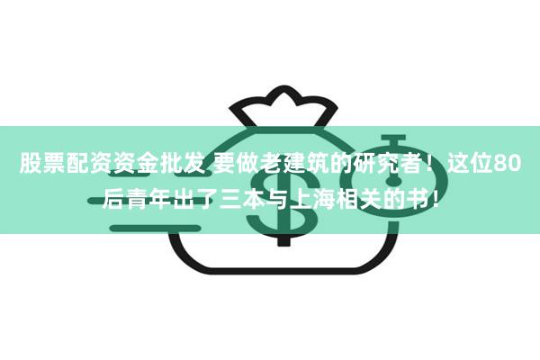 股票配资资金批发 要做老建筑的研究者！这位80后青年出了三本与上海相关的书！
