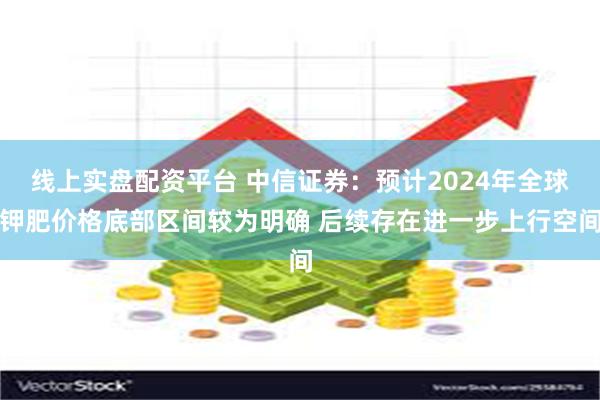 线上实盘配资平台 中信证券：预计2024年全球钾肥价格底部区间较为明确 后续存在进一步上行空间