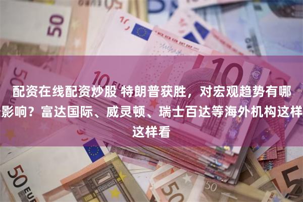 配资在线配资炒股 特朗普获胜，对宏观趋势有哪些影响？富达国际、威灵顿、瑞士百达等海外机构这样看