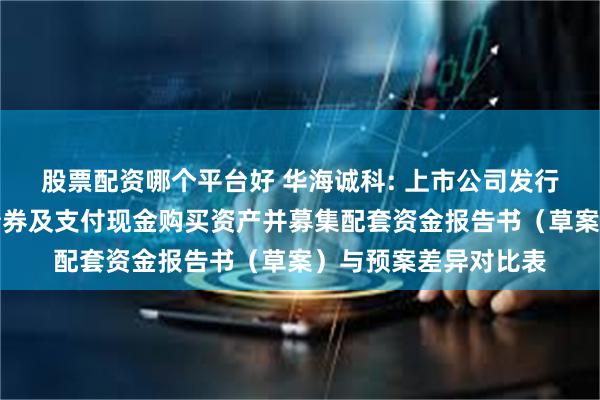 股票配资哪个平台好 华海诚科: 上市公司发行股份、可转换公司债券及支付现金购买资产并募集配套资金报告书(草案)与预案差异对比表