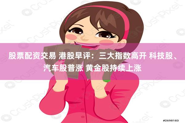 股票配资交易 港股早评：三大指数高开 科技股、汽车股普涨 黄金股持续上涨