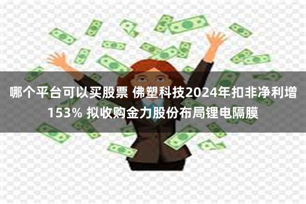 哪个平台可以买股票 佛塑科技2024年扣非净利增153% 拟收购金力股份布局锂电隔膜