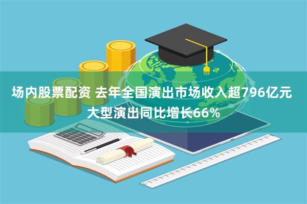 场内股票配资 去年全国演出市场收入超796亿元 大型演出同比增长66%