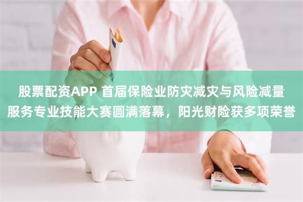 股票配资APP 首届保险业防灾减灾与风险减量服务专业技能大赛圆满落幕，阳光财险获多项荣誉