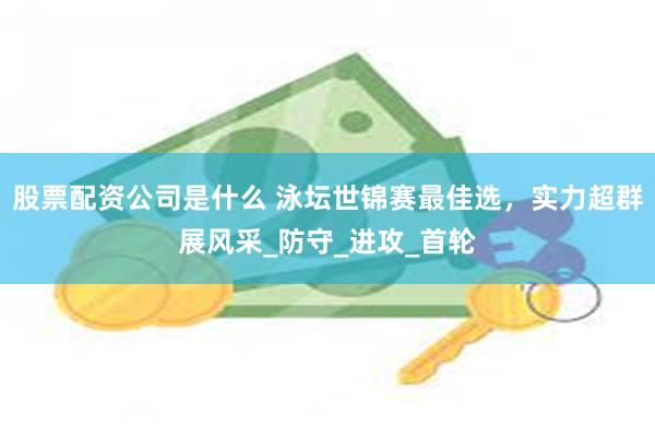 股票配资公司是什么 泳坛世锦赛最佳选，实力超群展风采_防守_进攻_首轮