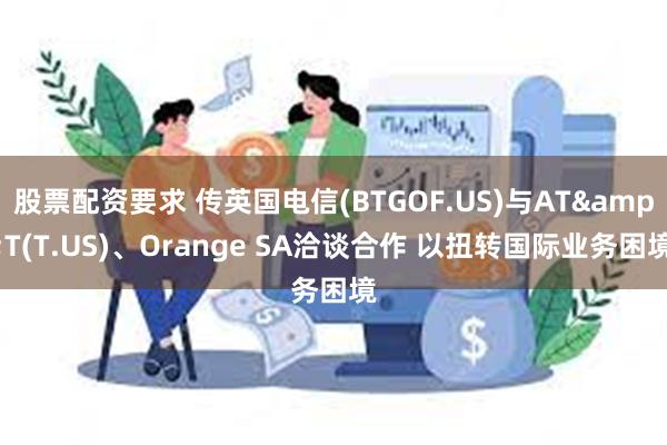 股票配资要求 传英国电信(BTGOF.US)与AT&T(T.US)、Orange SA洽谈合作 以扭转国际业务困境