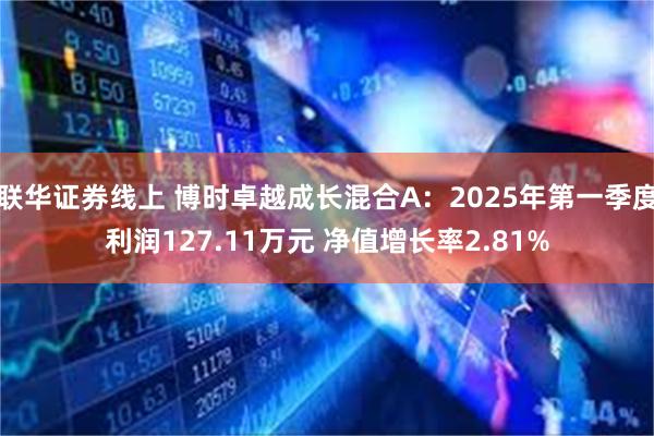 联华证券线上 博时卓越成长混合A：2025年第一季度利润127.11万元 净值增长率2.81%