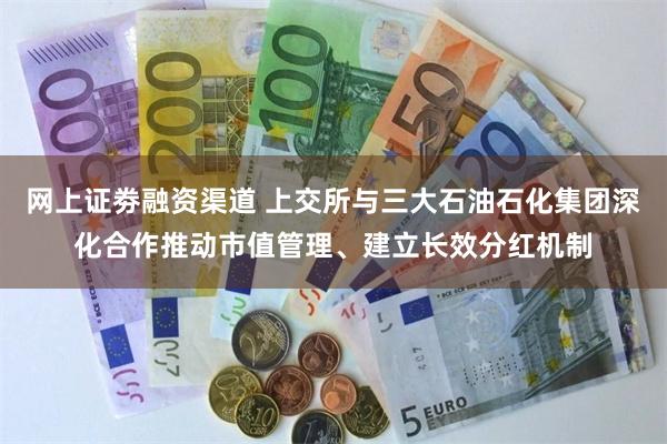 网上证劵融资渠道 上交所与三大石油石化集团深化合作推动市值管理、建立长效分红机制