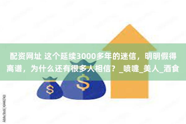 配资网址 这个延续3000多年的迷信，明明假得离谱，为什么还有很多人相信？_喷嚏_美人_酒食