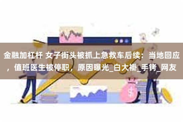 金融加杠杆 女子街头被抓上急救车后续：当地回应，值班医生被停职，原因曝光_白大褂_手铐_网友