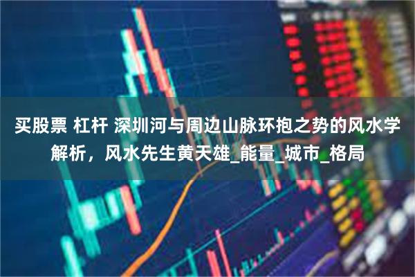 买股票 杠杆 深圳河与周边山脉环抱之势的风水学解析，风水先生黄天雄_能量_城市_格局