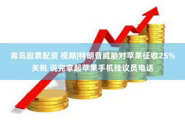 青岛股票配资 视频|特朗普威胁对苹果征收25%关税 说完拿起苹果手机挂议员电话