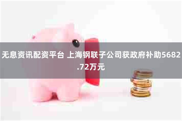 无息资讯配资平台 上海钢联子公司获政府补助5682.72万元
