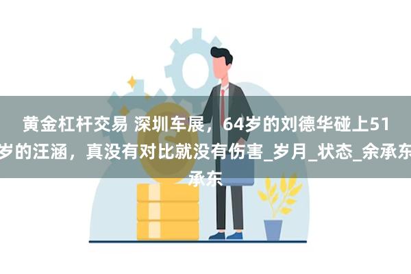 黄金杠杆交易 深圳车展，64岁的刘德华碰上51岁的汪涵，真没有对比就没有伤害_岁月_状态_余承东