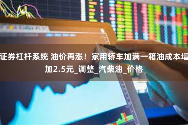 证券杠杆系统 油价再涨！家用轿车加满一箱油成本增加2.5元_调整_汽柴油_价格