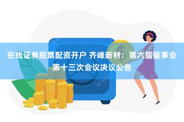 在线证券股票配资开户 齐峰新材：第六届董事会第十三次会议决议公告