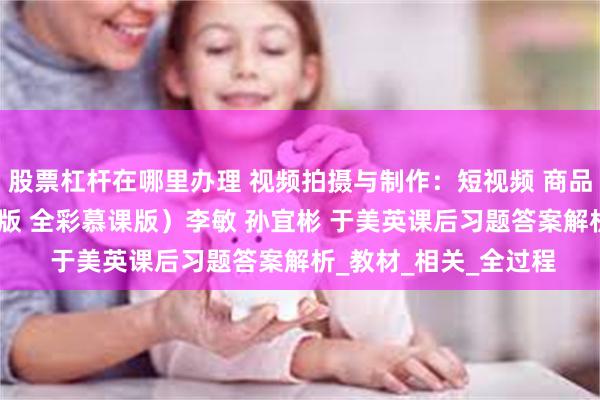 股票杠杆在哪里办理 视频拍摄与制作：短视频 商品视频 直播视频（第2版 全彩慕课版）李敏 孙宜彬 于美英课后习题答案解析_教材_相关_全过程