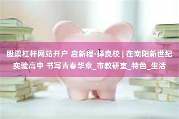 股票杠杆网站开户 启新程·择良校 | 在南阳新世纪实验高中 书写青春华章_市教研室_特色_生活