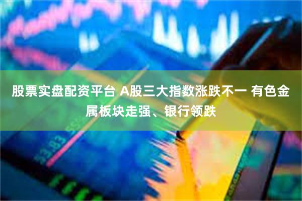 股票实盘配资平台 A股三大指数涨跌不一 有色金属板块走强、银行领跌