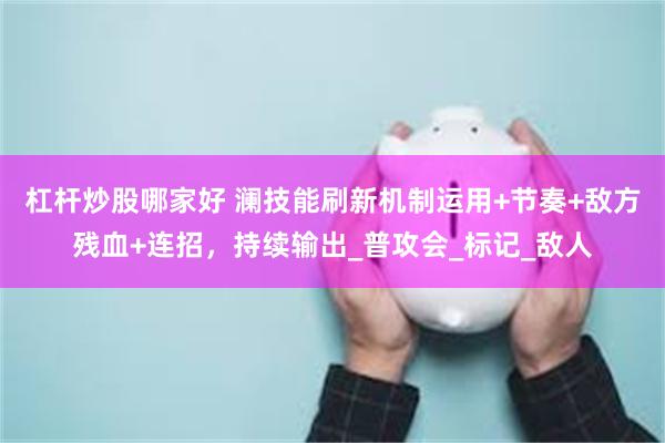 杠杆炒股哪家好 澜技能刷新机制运用+节奏+敌方残血+连招，持续输出_普攻会_标记_敌人