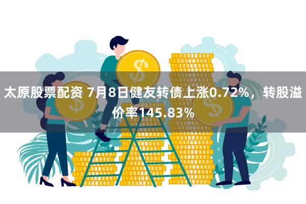 太原股票配资 7月8日健友转债上涨0.72%，转股溢价率145.83%