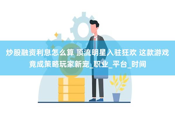 炒股融资利息怎么算 顶流明星入驻狂欢 这款游戏竟成策略玩家新宠_职业_平台_时间