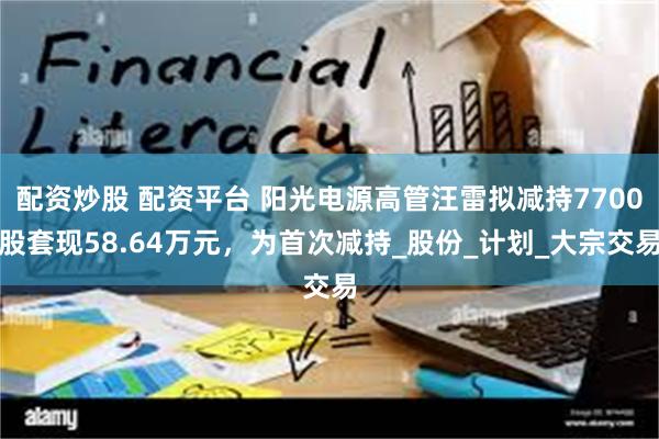配资炒股 配资平台 阳光电源高管汪雷拟减持7700股套现58.64万元，为首次减持_股份_计划_大宗交易