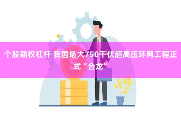 个股期权杠杆 我国最大750千伏超高压环网工程正式“合龙”