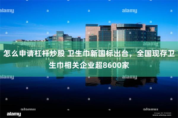 怎么申请杠杆炒股 卫生巾新国标出台，全国现存卫生巾相关企业超8600家