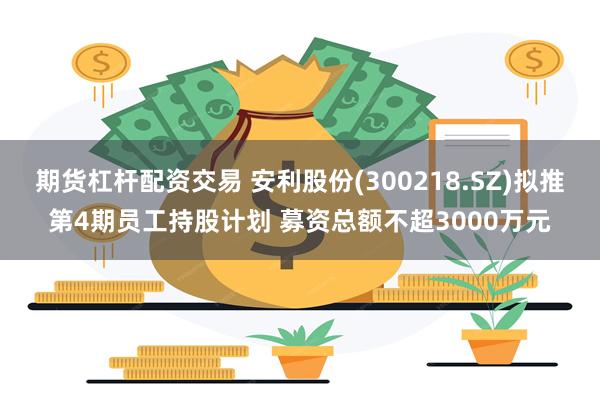 期货杠杆配资交易 安利股份(300218.SZ)拟推第4期员工持股计划 募资总额不超3000万元