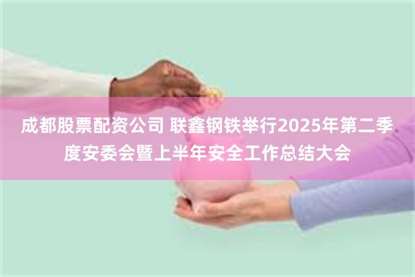 成都股票配资公司 联鑫钢铁举行2025年第二季度安委会暨上半年安全工作总结大会