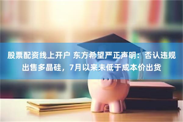 股票配资线上开户 东方希望严正声明：否认违规出售多晶硅，7月以来未低于成本价出货