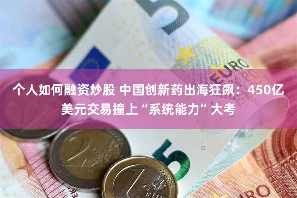 个人如何融资炒股 中国创新药出海狂飙：450亿美元交易撞上“系统能力”大考