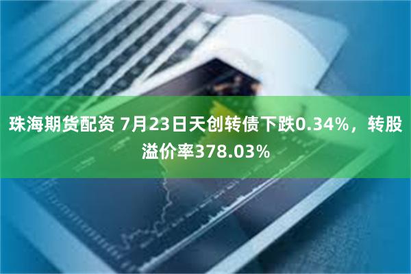 珠海期货配资 7月23日天创转债下跌0.34%，转股溢价率378.03%