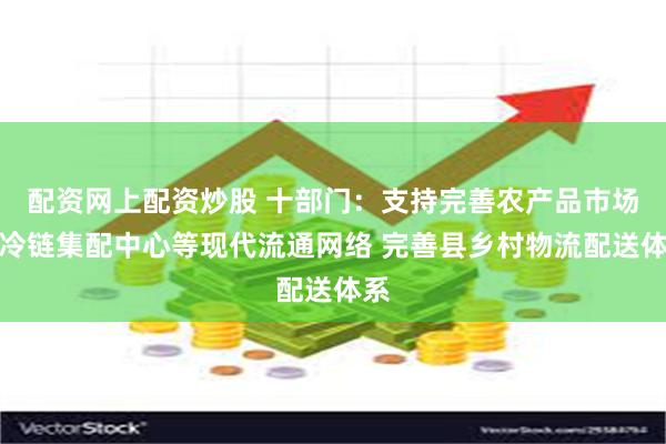 配资网上配资炒股 十部门：支持完善农产品市场、冷链集配中心等现代流通网络 完善县乡村物流配送体系
