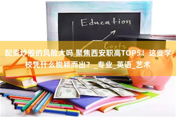 配资炒股的风险大吗 聚焦西安职高TOP5！这些学校凭什么脱颖而出？_专业_英语_艺术