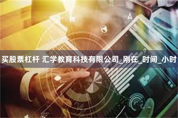 买股票杠杆 汇学教育科技有限公司_刚在_时间_小时