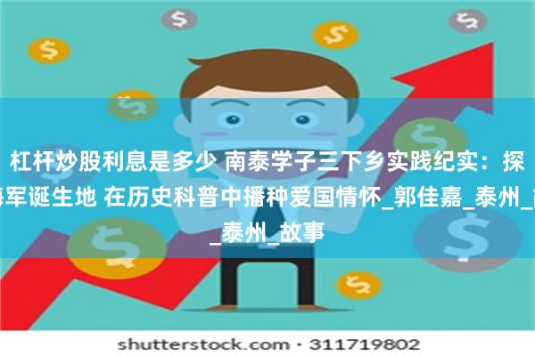 杠杆炒股利息是多少 南泰学子三下乡实践纪实：探访海军诞生地 在历史科普中播种爱国情怀_郭佳嘉_泰州_故事