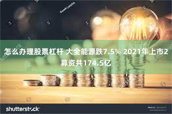 怎么办理股票杠杆 大全能源跌7.5% 2021年上市2募资共174.5亿