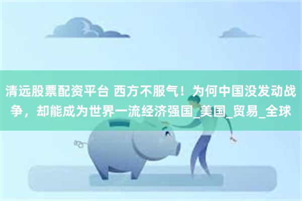 清远股票配资平台 西方不服气！为何中国没发动战争，却能成为世界一流经济强国_美国_贸易_全球