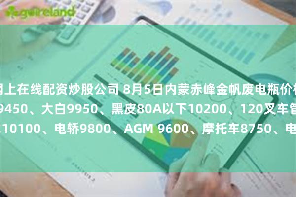 网上在线配资炒股公司 8月5日内蒙赤峰金帆废电瓶价格：电动9950、电信9450、大白9950、黑皮80A以下10200、120叉车管式10100、电轿9800、AGM 9600、摩托车8750、电子秤6150。（单位：元/吨）