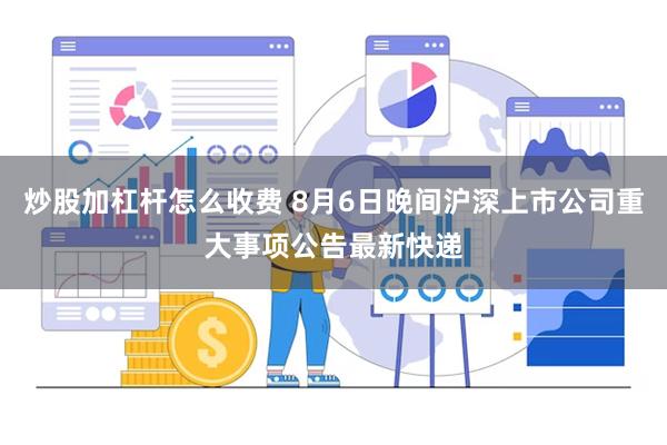 炒股加杠杆怎么收费 8月6日晚间沪深上市公司重大事项公告最新快递