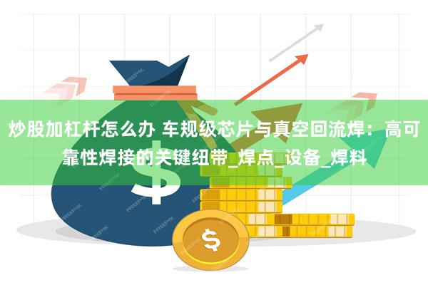 炒股加杠杆怎么办 车规级芯片与真空回流焊：高可靠性焊接的关键纽带_焊点_设备_焊料