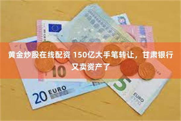 黄金炒股在线配资 150亿大手笔转让，甘肃银行又卖资产了