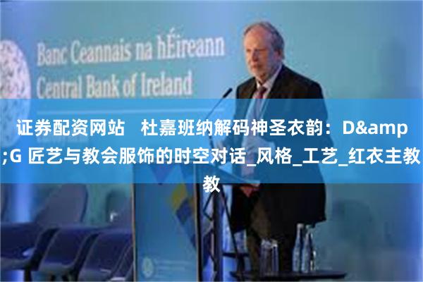 证券配资网站   杜嘉班纳解码神圣衣韵：D&G 匠艺与教会服饰的时空对话_风格_工艺_红衣主教