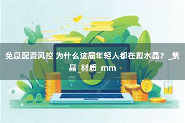 免息配资风控 为什么这届年轻人都在戴水晶？_紫晶_材质_mm