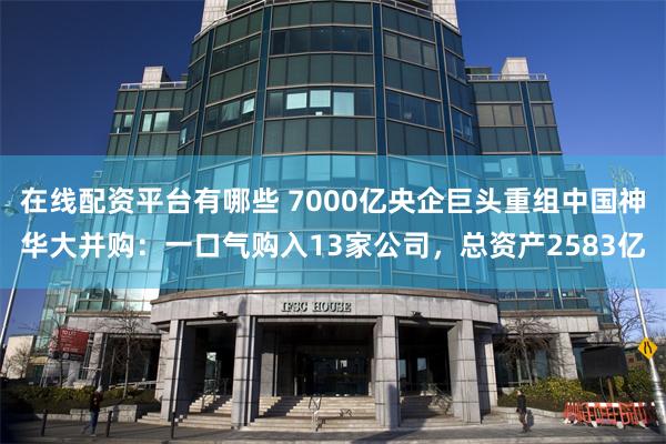 在线配资平台有哪些 7000亿央企巨头重组中国神华大并购：一口气购入13家公司，总资产2583亿