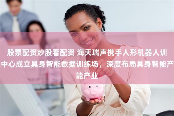 股票配资炒股看配资 海天瑞声携手人形机器人训练中心成立具身智能数据训练场，深度布局具身智能产业