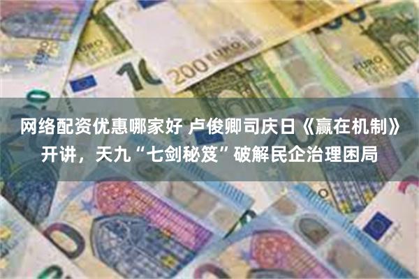 网络配资优惠哪家好 卢俊卿司庆日《赢在机制》开讲，天九“七剑秘笈”破解民企治理困局