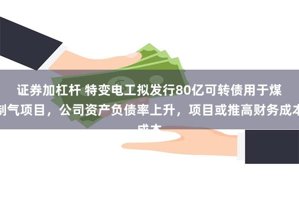 证券加杠杆 特变电工拟发行80亿可转债用于煤制气项目，公司资产负债率上升，项目或推高财务成本